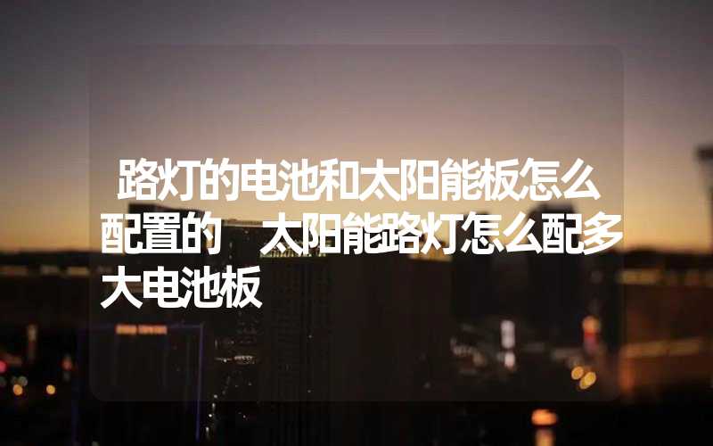 路灯的电池和太阳能板怎么配置的 太阳能路灯怎么配多大电池板
